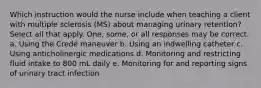 Which instruction would the nurse include when teaching a client with multiple sclerosis (MS) about managing urinary retention? Select all that apply. One, some, or all responses may be correct. a. Using the Credé maneuver b. Using an indwelling catheter c. Using anticholinergic medications d. Monitoring and restricting fluid intake to 800 mL daily e. Monitoring for and reporting signs of urinary tract infection