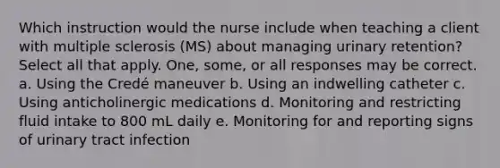 Which instruction would the nurse include when teaching a client with multiple sclerosis (MS) about managing urinary retention? Select all that apply. One, some, or all responses may be correct. a. Using the Credé maneuver b. Using an indwelling catheter c. Using anticholinergic medications d. Monitoring and restricting fluid intake to 800 mL daily e. Monitoring for and reporting signs of urinary tract infection