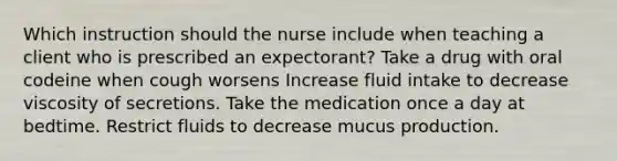 Which instruction should the nurse include when teaching a client who is prescribed an expectorant? Take a drug with oral codeine when cough worsens Increase fluid intake to decrease viscosity of secretions. Take the medication once a day at bedtime. Restrict fluids to decrease mucus production.