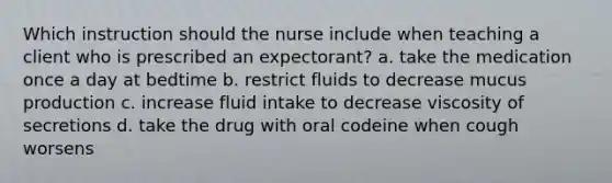 Which instruction should the nurse include when teaching a client who is prescribed an expectorant? a. take the medication once a day at bedtime b. restrict fluids to decrease mucus production c. increase fluid intake to decrease viscosity of secretions d. take the drug with oral codeine when cough worsens