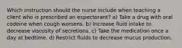 Which instruction should the nurse include when teaching a client who is prescribed an expectorant? a) Take a drug with oral codeine when cough worsens. b) Increase fluid intake to decrease viscosity of secretions. c) Take the medication once a day at bedtime. d) Restrict fluids to decrease mucus production.