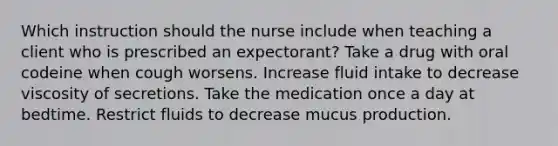 Which instruction should the nurse include when teaching a client who is prescribed an expectorant? Take a drug with oral codeine when cough worsens. Increase fluid intake to decrease viscosity of secretions. Take the medication once a day at bedtime. Restrict fluids to decrease mucus production.