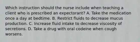 Which instruction should the nurse include when teaching a client who is prescribed an expectorant? A. Take the medication once a day at bedtime. B. Restrict fluids to decrease mucus production. C. Increase fluid intake to decrease viscosity of secretions. D. Take a drug with oral codeine when cough worsens.