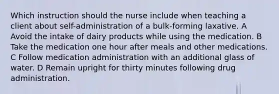 Which instruction should the nurse include when teaching a client about self-administration of a bulk-forming laxative. A Avoid the intake of dairy products while using the medication. B Take the medication one hour after meals and other medications. C Follow medication administration with an additional glass of water. D Remain upright for thirty minutes following drug administration.