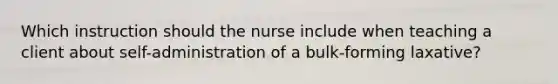 Which instruction should the nurse include when teaching a client about self-administration of a bulk-forming laxative?