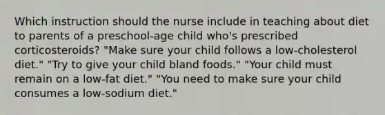 Which instruction should the nurse include in teaching about diet to parents of a preschool-age child who's prescribed corticosteroids? "Make sure your child follows a low-cholesterol diet." "Try to give your child bland foods." "Your child must remain on a low-fat diet." "You need to make sure your child consumes a low-sodium diet."