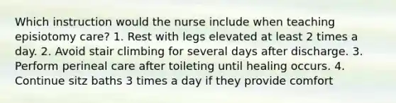 Which instruction would the nurse include when teaching episiotomy care? 1. Rest with legs elevated at least 2 times a day. 2. Avoid stair climbing for several days after discharge. 3. Perform perineal care after toileting until healing occurs. 4. Continue sitz baths 3 times a day if they provide comfort