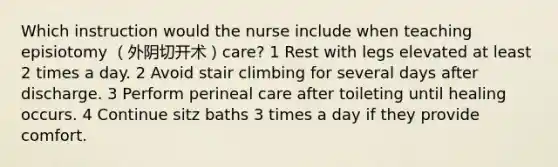 Which instruction would the nurse include when teaching episiotomy （外阴切开术）care? 1 Rest with legs elevated at least 2 times a day. 2 Avoid stair climbing for several days after discharge. 3 Perform perineal care after toileting until healing occurs. 4 Continue sitz baths 3 times a day if they provide comfort.