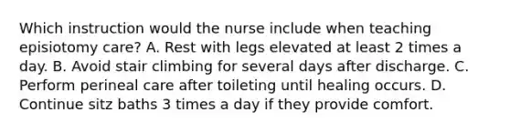 Which instruction would the nurse include when teaching episiotomy care? A. Rest with legs elevated at least 2 times a day. B. Avoid stair climbing for several days after discharge. C. Perform perineal care after toileting until healing occurs. D. Continue sitz baths 3 times a day if they provide comfort.