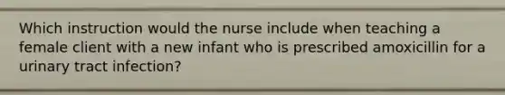 Which instruction would the nurse include when teaching a female client with a new infant who is prescribed amoxicillin for a urinary tract infection?