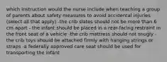 which instruction would the nurse include when teaching a group of parents about safety measures to avoid accidental injuries (select all that apply) -the crib slates should not be more than 6 cm apart - the infant should be placed in a rear-facing restraint in the front seat of a vehicle -the crib mattress should not snugly -the crib toys should be attached firmly with hanging strings or straps -a federally approved care seat should be used for transporting the infant