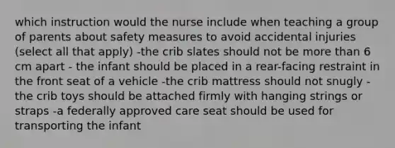 which instruction would the nurse include when teaching a group of parents about safety measures to avoid accidental injuries (select all that apply) -the crib slates should not be more than 6 cm apart - the infant should be placed in a rear-facing restraint in the front seat of a vehicle -the crib mattress should not snugly -the crib toys should be attached firmly with hanging strings or straps -a federally approved care seat should be used for transporting the infant