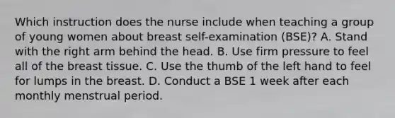 Which instruction does the nurse include when teaching a group of young women about breast self-examination (BSE)? A. Stand with the right arm behind the head. B. Use firm pressure to feel all of the breast tissue. C. Use the thumb of the left hand to feel for lumps in the breast. D. Conduct a BSE 1 week after each monthly menstrual period.