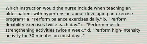 Which instruction would the nurse include when teaching an older patient with hypertension about developing an exercise program? a. "Perform balance exercises daily." b. "Perform flexibility exercises twice each day." c. "Perform muscle-strengthening activities twice a week." d. "Perform high-intensity activity for 30 minutes on most days."