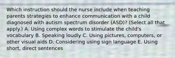 Which instruction should the nurse include when teaching parents strategies to enhance communication with a child diagnosed with autism spectrum disorder​ (ASD)? (Select all that​ apply.) A. Using complex words to stimulate the​ child's vocabulary B. Speaking loudly C. Using​ pictures, computers, or other visual aids D. Considering using sign language E. Using​ short, direct sentences