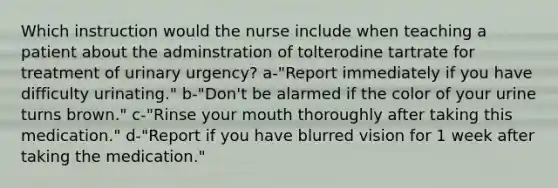 Which instruction would the nurse include when teaching a patient about the adminstration of tolterodine tartrate for treatment of urinary urgency? a-"Report immediately if you have difficulty urinating." b-"Don't be alarmed if the color of your urine turns brown." c-"Rinse your mouth thoroughly after taking this medication." d-"Report if you have blurred vision for 1 week after taking the medication."