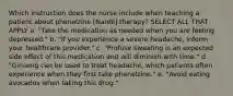 Which instruction does the nurse include when teaching a patient about phenelzine [Nardil] therapy? SELECT ALL THAT APPLY a. "Take the medication as needed when you are feeling depressed." b. "If you experience a severe headache, inform your healthcare provider." c. "Profuse sweating is an expected side effect of this medication and will diminish with time." d. "Ginseng can be used to treat headache, which patients often experience when they first take phenelzine." e. "Avoid eating avocados when taking this drug."