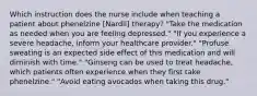 Which instruction does the nurse include when teaching a patient about phenelzine [Nardil] therapy? "Take the medication as needed when you are feeling depressed." "If you experience a severe headache, inform your healthcare provider." "Profuse sweating is an expected side effect of this medication and will diminish with time." "Ginseng can be used to treat headache, which patients often experience when they first take phenelzine." "Avoid eating avocados when taking this drug."