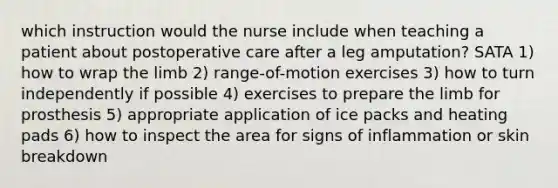 which instruction would the nurse include when teaching a patient about postoperative care after a leg amputation? SATA 1) how to wrap the limb 2) range-of-motion exercises 3) how to turn independently if possible 4) exercises to prepare the limb for prosthesis 5) appropriate application of ice packs and heating pads 6) how to inspect the area for signs of inflammation or skin breakdown