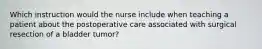 Which instruction would the nurse include when teaching a patient about the postoperative care associated with surgical resection of a bladder tumor?