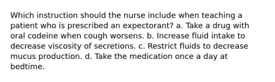 Which instruction should the nurse include when teaching a patient who is prescribed an expectorant? a. Take a drug with oral codeine when cough worsens. b. Increase fluid intake to decrease viscosity of secretions. c. Restrict fluids to decrease mucus production. d. Take the medication once a day at bedtime.