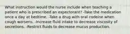 What instruction would the nurse include when teaching a patient who is prescribed an expectorant? -Take the medication once a day at bedtime. -Take a drug with oral codeine when cough worsens. -Increase fluid intake to decrease viscosity of secretions. -Restrict fluids to decrease mucus production.