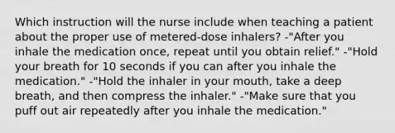 Which instruction will the nurse include when teaching a patient about the proper use of metered-dose inhalers? -"After you inhale the medication once, repeat until you obtain relief." -"Hold your breath for 10 seconds if you can after you inhale the medication." -"Hold the inhaler in your mouth, take a deep breath, and then compress the inhaler." -"Make sure that you puff out air repeatedly after you inhale the medication."