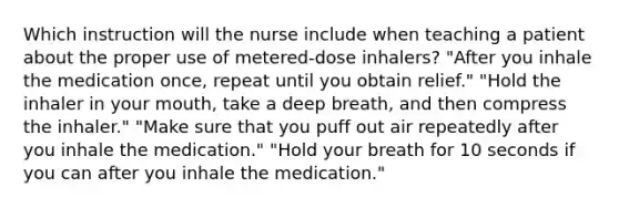 Which instruction will the nurse include when teaching a patient about the proper use of metered-dose inhalers? "After you inhale the medication once, repeat until you obtain relief." "Hold the inhaler in your mouth, take a deep breath, and then compress the inhaler." "Make sure that you puff out air repeatedly after you inhale the medication." "Hold your breath for 10 seconds if you can after you inhale the medication."