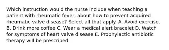 Which instruction would the nurse include when teaching a patient with rheumatic fever, about how to prevent acquired rheumatic valve disease? Select all that apply. A. Avoid exercise. B. Drink more coffee C. Wear a medical alert bracelet D. Watch for symptoms of heart valve disease E. Prophylactic antibiotic therapy will be prescribed