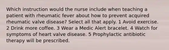 Which instruction would the nurse include when teaching a patient with rheumatic fever about how to prevent acquired rheumatic valve disease? Select all that apply. 1 Avoid exercise. 2 Drink more coffee. 3 Wear a Medic Alert bracelet. 4 Watch for symptoms of heart valve disease. 5 Prophylactic antibiotic therapy will be prescribed.