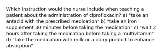 Which instruction would the nurse include when teaching a patient about the administration of ciprofloxacin? a) "take an antacid with the prescribed medication" b) "take an iron supplement 30 minutes before taking the medication" c) "wait 2 hours after taking the medication before taking a multivitamin" d) "take the medication with milk or a dairy product to enhance absorption"