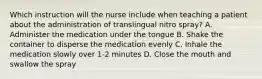 Which instruction will the nurse include when teaching a patient about the administration of translingual nitro spray? A. Administer the medication under the tongue B. Shake the container to disperse the medication evenly C. Inhale the medication slowly over 1-2 minutes D. Close the mouth and swallow the spray