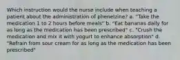 Which instruction would the nurse include when teaching a patient about the administration of phenelzine? a. "Take the medication 1 to 2 hours before meals" b. "Eat bananas daily for as long as the medication has been prescribed" c. "Crush the medication and mix it with yogurt to enhance absorption" d. "Refrain from sour cream for as long as the medication has been prescribed"