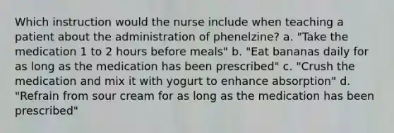 Which instruction would the nurse include when teaching a patient about the administration of phenelzine? a. "Take the medication 1 to 2 hours before meals" b. "Eat bananas daily for as long as the medication has been prescribed" c. "Crush the medication and mix it with yogurt to enhance absorption" d. "Refrain from sour cream for as long as the medication has been prescribed"