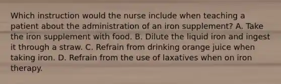 Which instruction would the nurse include when teaching a patient about the administration of an iron supplement? A. Take the iron supplement with food. B. Dilute the liquid iron and ingest it through a straw. C. Refrain from drinking orange juice when taking iron. D. Refrain from the use of laxatives when on iron therapy.