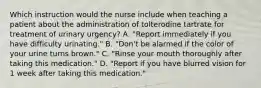 Which instruction would the nurse include when teaching a patient about the administration of tolterodine tartrate for treatment of urinary urgency? A. "Report immediately if you have difficulty urinating." B. "Don't be alarmed if the color of your urine turns brown." C. "Rinse your mouth thoroughly after taking this medication." D. "Report if you have blurred vision for 1 week after taking this medication."