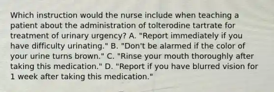 Which instruction would the nurse include when teaching a patient about the administration of tolterodine tartrate for treatment of urinary urgency? A. "Report immediately if you have difficulty urinating." B. "Don't be alarmed if the color of your urine turns brown." C. "Rinse your mouth thoroughly after taking this medication." D. "Report if you have blurred vision for 1 week after taking this medication."