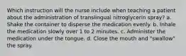 Which instruction will the nurse include when teaching a patient about the administration of translingual nitroglycerin spray? a. Shake the container to disperse the medication evenly. b. Inhale the medication slowly over 1 to 2 minutes. c. Administer the medication under the tongue. d. Close the mouth and "swallow" the spray.