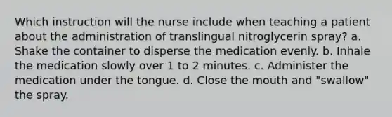 Which instruction will the nurse include when teaching a patient about the administration of translingual nitroglycerin spray? a. Shake the container to disperse the medication evenly. b. Inhale the medication slowly over 1 to 2 minutes. c. Administer the medication under the tongue. d. Close the mouth and "swallow" the spray.