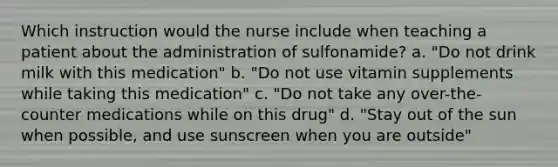 Which instruction would the nurse include when teaching a patient about the administration of sulfonamide? a. "Do not drink milk with this medication" b. "Do not use vitamin supplements while taking this medication" c. "Do not take any over-the-counter medications while on this drug" d. "Stay out of the sun when possible, and use sunscreen when you are outside"