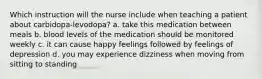 Which instruction will the nurse include when teaching a patient about carbidopa-levodopa? a. take this medication between meals b. blood levels of the medication should be monitored weekly c. it can cause happy feelings followed by feelings of depression d. you may experience dizziness when moving from sitting to standing