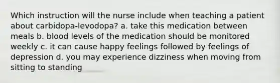 Which instruction will the nurse include when teaching a patient about carbidopa-levodopa? a. take this medication between meals b. blood levels of the medication should be monitored weekly c. it can cause happy feelings followed by feelings of depression d. you may experience dizziness when moving from sitting to standing