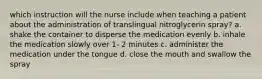 which instruction will the nurse include when teaching a patient about the administration of translingual nitroglycerin spray? a. shake the container to disperse the medication evenly b. inhale the medication slowly over 1- 2 minutes c. administer the medication under the tongue d. close the mouth and swallow the spray