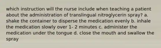 which instruction will the nurse include when teaching a patient about the administration of translingual nitroglycerin spray? a. shake the container to disperse the medication evenly b. inhale the medication slowly over 1- 2 minutes c. administer the medication under the tongue d. close the mouth and swallow the spray