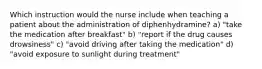 Which instruction would the nurse include when teaching a patient about the administration of diphenhydramine? a) "take the medication after breakfast" b) "report if the drug causes drowsiness" c) "avoid driving after taking the medication" d) "avoid exposure to sunlight during treatment"