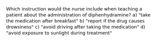 Which instruction would the nurse include when teaching a patient about the administration of diphenhydramine? a) "take the medication after breakfast" b) "report if the drug causes drowsiness" c) "avoid driving after taking the medication" d) "avoid exposure to sunlight during treatment"