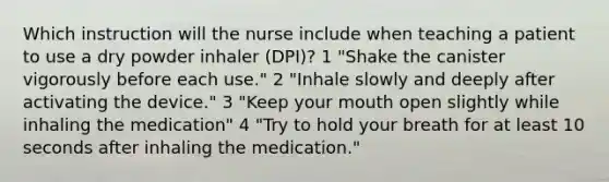 Which instruction will the nurse include when teaching a patient to use a dry powder inhaler (DPI)? 1 "Shake the canister vigorously before each use." 2 "Inhale slowly and deeply after activating the device." 3 "Keep your mouth open slightly while inhaling the medication" 4 "Try to hold your breath for at least 10 seconds after inhaling the medication."