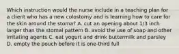 Which instruction would the nurse include in a teaching plan for a client who has a new colostomy and is learning how to care for the skin around the stoma? A. cut an opening about 1/3 inch larger than the stomal pattern B. avoid the use of soap and other irritating agents C. eat yogurt and drink buttermilk and parsley D. empty the pouch before it is one-third full