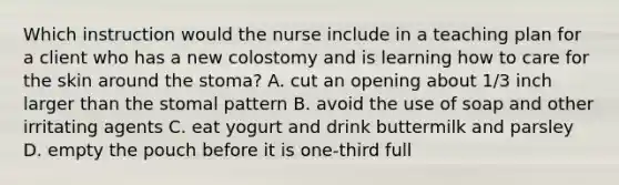 Which instruction would the nurse include in a teaching plan for a client who has a new colostomy and is learning how to care for the skin around the stoma? A. cut an opening about 1/3 inch larger than the stomal pattern B. avoid the use of soap and other irritating agents C. eat yogurt and drink buttermilk and parsley D. empty the pouch before it is one-third full