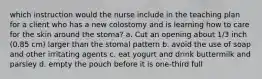 which instruction would the nurse include in the teaching plan for a client who has a new colostomy and is learning how to care for the skin around the stoma? a. Cut an opening about 1/3 inch (0.85 cm) larger than the stomal pattern b. avoid the use of soap and other irritating agents c. eat yogurt and drink buttermilk and parsley d. empty the pouch before it is one-third full